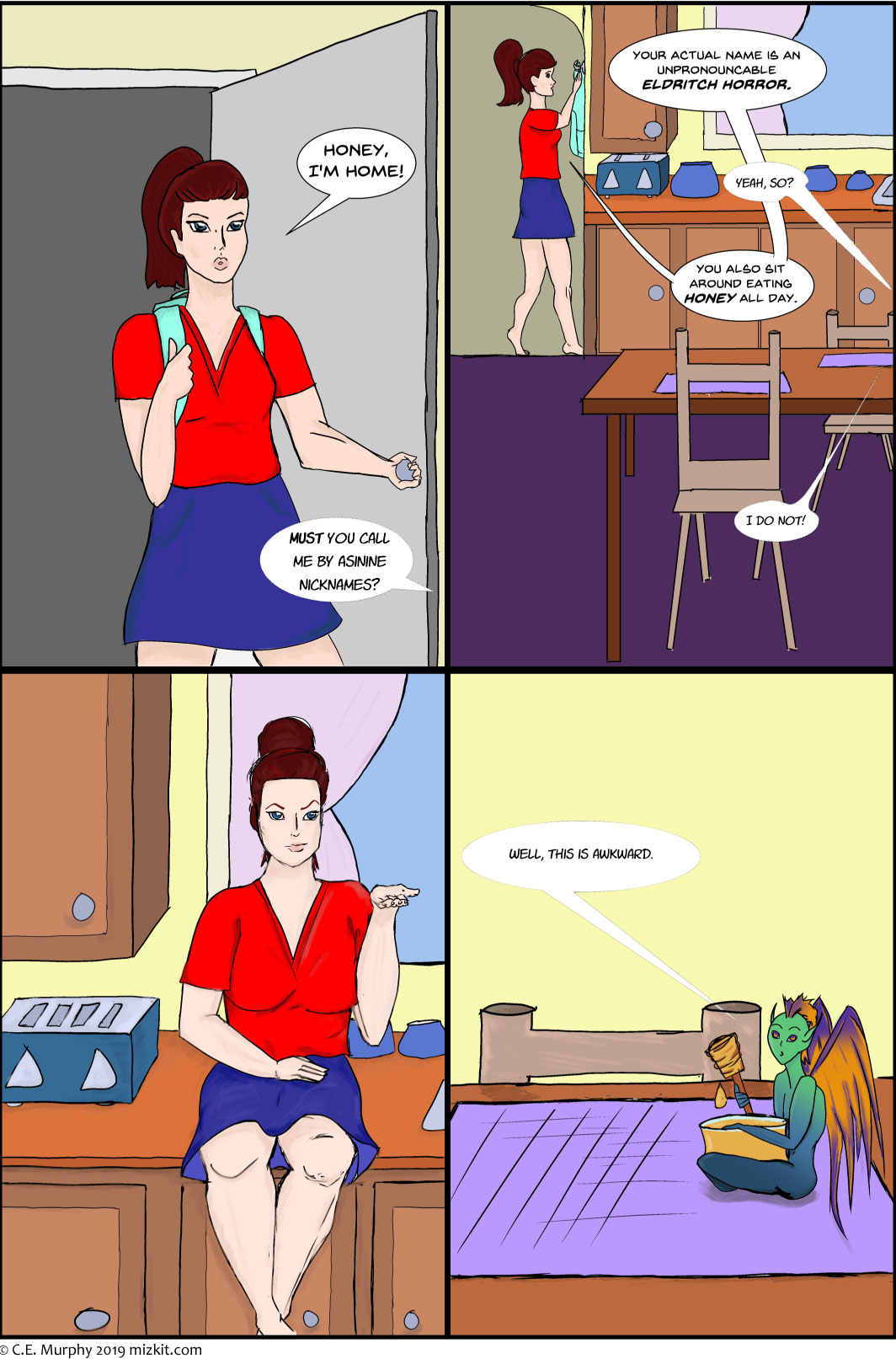 PAGE ONE A badly colored four panel comic: PANEL ONE: KIT, a young white woman with brown hair worn in a ponytail, comes into her house. Kit: Honey, I'm home! Honey, off-screen: MUST you call me by asinine nicknames? PANEL TWO: Kit is hanging her backpack up in the background. The foreground is a kitchen. HONEY speaks from off screen. Kit: Your actual name is an UNPRONOUNCEABLE ELDRITCH HORROR. Honey: Yeah, SO? Kit: You also sit around eating HONEY all day. Honey: I do NOT! PANEL THREE: Kit is now sitting on the kitchen counter in front of a window. She has a hand palm up and an extremely skeptical expression, as if to say 'case in point.' PANEL FOUR: Honey, a small green and blue creature with purple and gold wings, large eyes, and pointed ears, is sitting on the kitchen table with a pot of honey in his lap and a honey stick in his hand. Honey: Well, this is awkward
