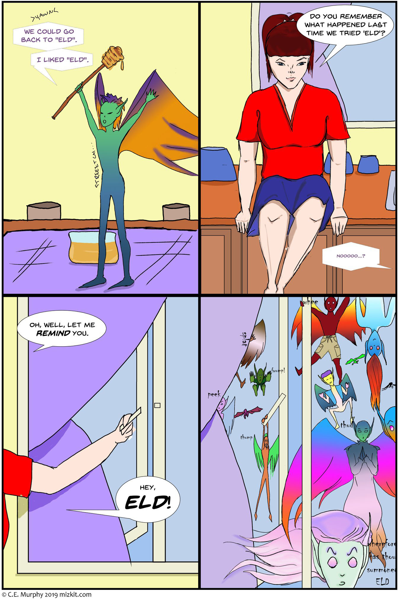 PAGE TWO Another badly-colored 4 panel comic page. PANEL ONE: Honey is standing up and streeeetching, the honey stick in one hand. It's dripping honey into his colorful mohawk. Honey: >yawn< We could go back to 'Eld.' I liked 'Eld.' PANEL TWO: Kit is still on the counter and still skeptical. Kit: Do you remember what happened LAST time we tried 'Eld?' Honey, clearly lying, in tiny letters: noooooo...? PANEL THREE: Kit is mostly off-panel, her arm visible as she opens the window behind her. Kit: Oh, well, let me REMIND you. Hey, ELD! PANEL FOUR: At least a dozen more Eldritch Horrors, all of them in a wide variety of colors, sizes, winged-ness, hairstyles, and clothes, smack into the window curiously. The largest of them, which appears to be tall enough to look into the kitchen window, speaks. Eld: wherefore hast thou summoned ELD