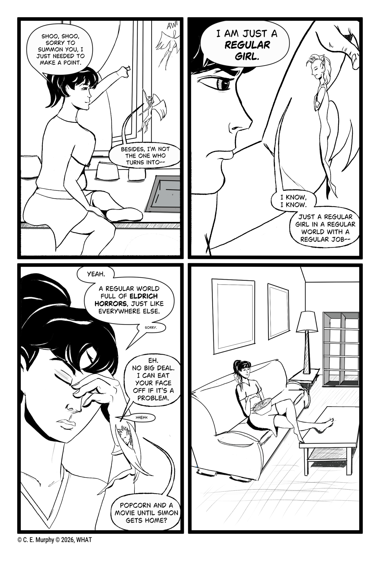 PAGE THREE A 4 panel b&w comic. PANEL 1: Kit, still sitting on the counter, closes the window as the Eldritch Horrors outside fly away in disappointment. Honey has flown over to talk to her and hovers in front of her. Kit: Shoo, shoo. Sorry to summon you, I just needed to make a point. Honey: Besides, I'm not the one who turns into-- PANEL 2: A close up of Kit in profile. She's grabbed Honey by the wings and is scowling hugely at it. Them. Him. Honey looks abashed. Kit: I am just a REGULAR GIRL. Honey: I know, I know. Just a regular girl in a regular world with a regular job-- PANEL 3: Kit has let Honey go and is pinching the bridge of her nose, eyes closed, as Honey hugs her wrist. Kit: Yeah. A regular world full of ELDRITCH HORRORS, just like everywhere else. Kit, in very tiny letters: sorry Honey: Eh. No big deal. I can eat your face off if it's a problem. Kit, in tiny letters: heh Honey: Popcorn and a movie until Simon gets home? PANEL 4: Kit is on a couch in the living room, a bowl of popcorn in her lap and Honey on her shoulder.