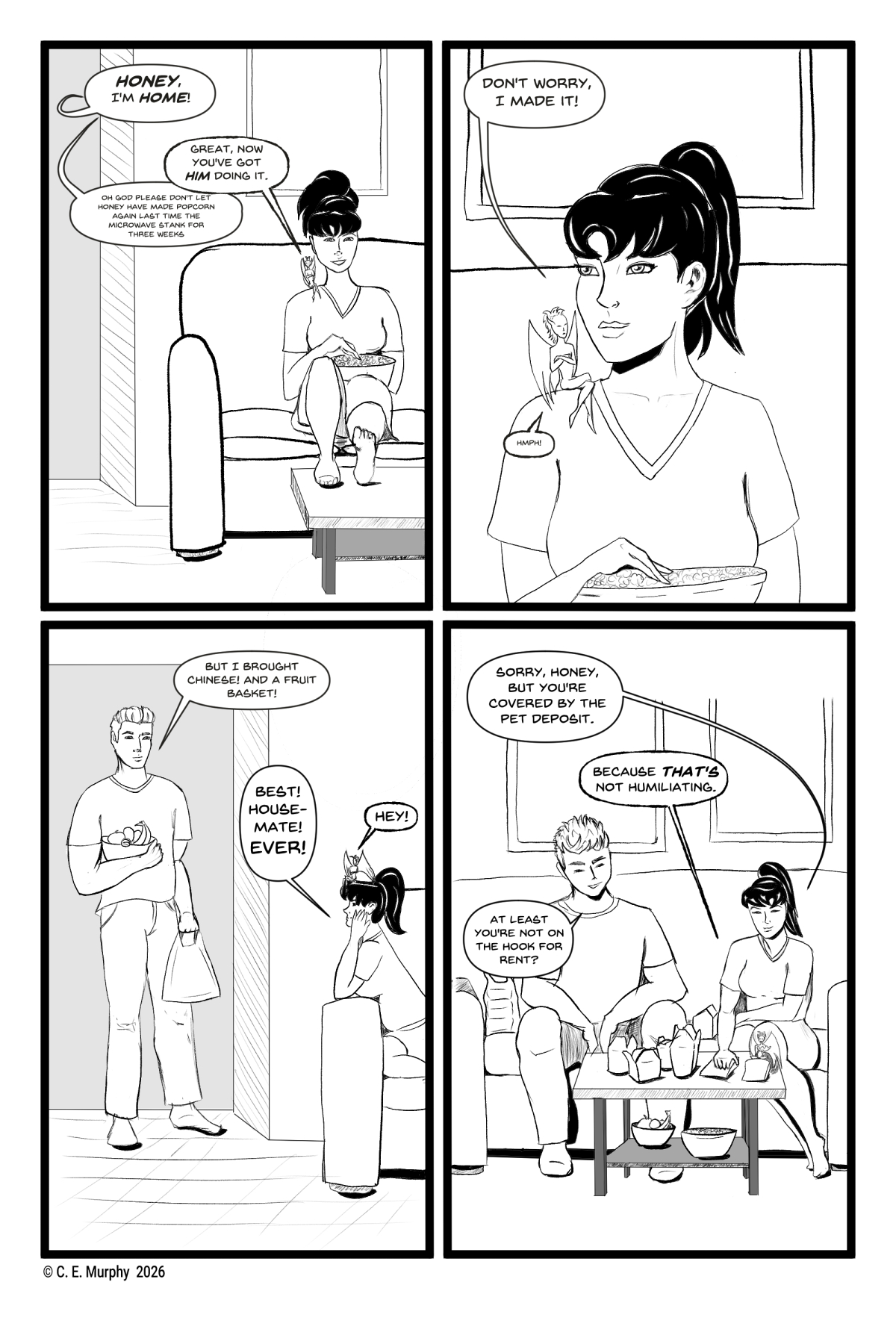 PAGE FOUR A 4 panel, black & white comic. PANEL ONE: Kit, a young white woman with her hair in a ponytail, is on a living room couch with her feet up and a bowl of popcorn on her lap. Honey, a small, winged eldritch horror, is on her shoulder. From off-panel, somewhere else in the house, someone shouts, "HONEY, I'm HOME!" Honey: Great, now you've got HIM doing it. The off-panel person, more quietly: oh god please don't let honey have made popcorn again, last time the microwave stank for three weeks PANEL TWO: close-up on Kit, with a sulky Honey on her shoulder. Kit: Don't worry, I made it! Honey: Hmph! PANEL THREE: A good looking young man is now in the living room doorway, carrying a fruit bowl and plastic bags. Simon: But I brought Chinese! And a fruit basket! Kit, now leaning over the edge of the couch looking adoringly at Simon: Best! Housemate! EVER! Honey, sitting sullenly on Kit's head: HEY! PANEL FOUR: Kit has scooted to the other end of the couch. Simon's sitting down now, with one bag of Chinese food to the side of him on the couch and the rest of it already laid out on the coffee table. The fruit basket and popcorn bowl are under the table on its second level. Honey is getting a dumpling from a bag on the table. Kit: Sorry, Honey, but you're covered by the pet deposit. Honey: Because THAT'S not humiliating. Simon: At least you're not on the hook for rent?