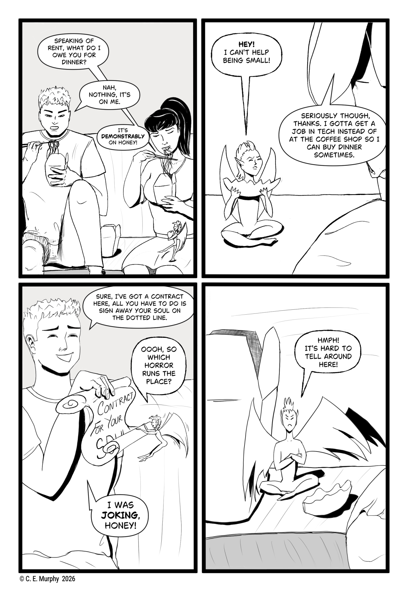 PAGE FIVE A four-panel, black and white comic: PANEL 1: Simon and Kit are on the couch eating. Honey, carrying a dumpling that fills his arms entirely, is walking across Kit's lap to take a seat. Kit: Speaking of rent, what do I owe you for dinner? Simon: Nah, nothing, it's on me. Kit: It's DEMONSTRABLY on Honey! PANEL 2: Honey is sitting cross-legged, dumpling held in both hands, offense on his face. Kit's elbow and part of her torso are visible. Honey: HEY! I can't help being small! Kit: Seriously though, thanks. I gotta get a job in tech instead of at the coffee shop so I can buy dinner sometimes. PANEL 3: Simon is brandishing a half-unrolled scroll that reads CONTRACT FOR YOUR SOUL. Honey has flown up to look at it. Simon: Sure, I've got a contract here, all you have to do is sign away your soul on the dotted line. Honey: Oooh, so which Horror runs the place? Simon: I was JOKING, Honey! PANEL 4: Honey has returned to sit next to a Chinese takeaway box which is larger than he is, his arms folded, his dumpling on the couch, his expression insulted. Honey: Hmph! It's hard to tell around here!