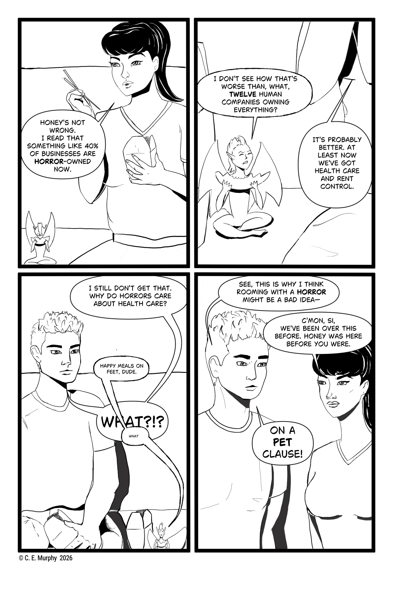 PAGE SIX A four-panel black & white web comic: PANEL ONE: Kit is eating Chinese food and brandishing chopsticks. Honey, sitting beside her on the couch, is eating a dumpling. Kit: Honey's not wrong. I read that something like 40% of businesses are HORROR-owned now. PANEL TWO: Honey looks up indignantly from his dumpling. He's smaller than the Chinese takeaway box on his far side. Kit, on his other side, is mostly an elbow and part of a leg. Honey: I don't see how that's worse than, what, TWELVE human companies owning everything? Kit: It's probably better. At least now we've got health care and rent control. PANEL THREE: Simon is holding a box of Chinese food. Honey (and Honey's box of Chinese food) are to his left on the couch. The text balloons are not well done in this panel, I've just decided. I'll have to fix that later. Simon: I still don't get that. Why do Horrors care about health care? Honey, in a small voice: Happy meals on feet, dude. Simon: WHAT? Honey, over that, in an even smaller voice: what PANEL THREE: Simon and Kit are now very close to each other. Simon looks worried. Kit is annoyed. Simon: See, this is why I think romming with a HORROR might be a bad idea-- Kit: C'mon, Si, we've been over this before. Honey was here before you were. Simon, loudly: On a PET clause!