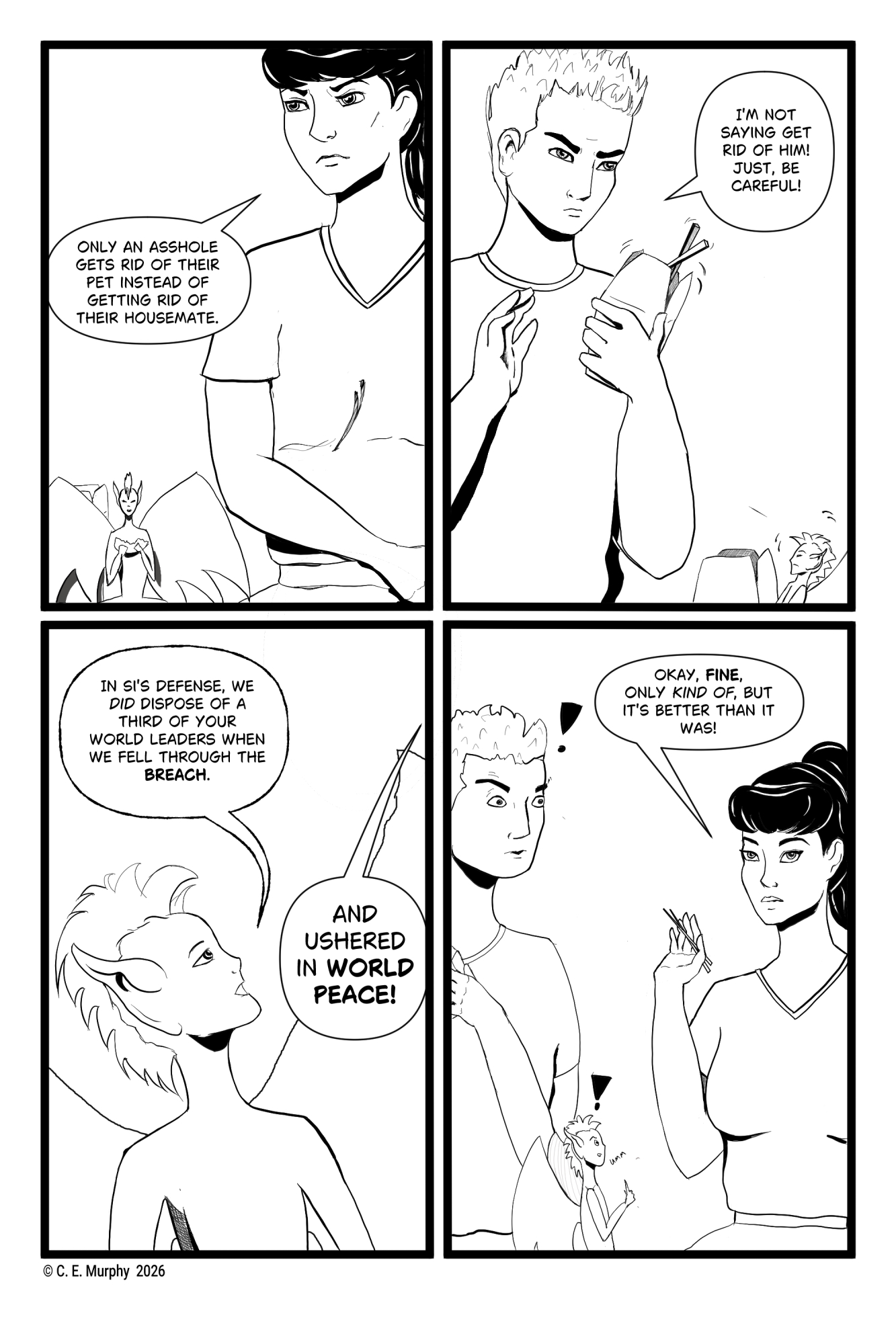 PAGE SEVEN A four-panel black and white web comic. PANEL ONE: Kit is glaring at Simon, who is off-panel. Honey is still sitting between them with his dumpling, but seems...larger? Kit: Only an asshole gets rid of their pet instead of getting rid of their housemate. PANEL TWO: Simon is scowling back, hands lifted, chopsticks precarious in the box of food he's holding. Honey has turned to frown up at him. Simon: I'm not saying get rid of him! Just, be careful! PANEL THREE: Close-up on Honey, in profile, now looking back up at Kit, who cannot be seen. Honey: In Si's defense, we DID dispose of a third of your world leaders when we fell through the BREACH. Kit, offscreen: AND USHERED IN WORLD PEACE! PANEL FOUR: Simon and Honey both look extremely surprised, with little exclamation marks above their heads. Honey has a hand uplifted and is going "Umm..." Kit is rolling her eyes and has a hand lifted dismissively. Kit: Okay, FINE, only KIND OF, but it's better than it was!