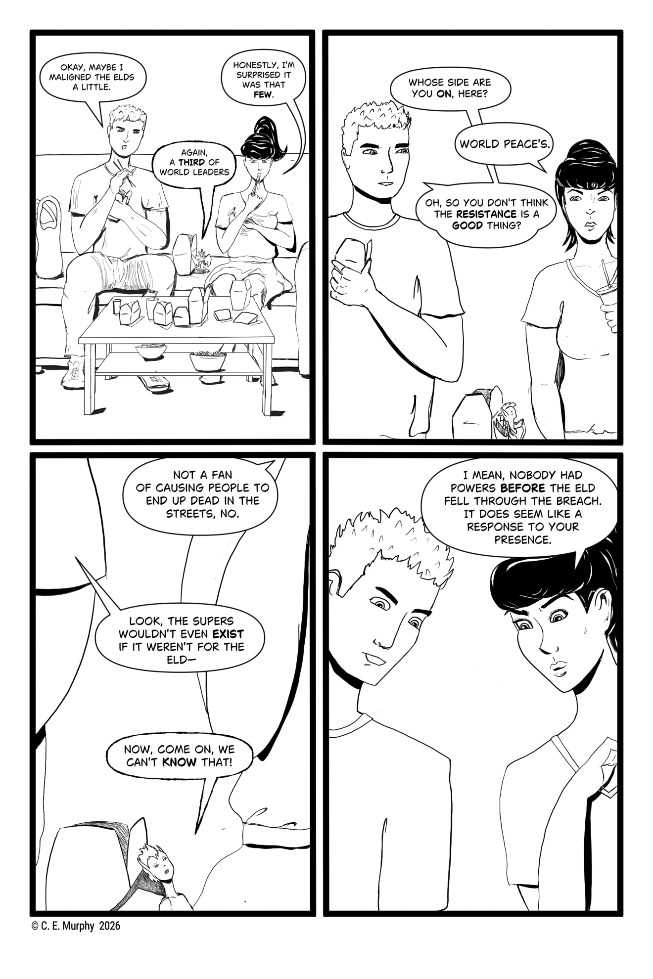 PAGE EIGHT A four-panel black and white comic page. PANEL ONE: Our heroes are sitting on the couch, grumpily eating Chinese takeaway. Simon: Okay, maybe I maligned the Elds a little. Honey: Again, a THIRD of world leaders. Kit: Honestly, I'm surprised it was that FEW. PANEL TWO: Simon is side-eyeing Kit. Simon: Whose side are on ON, here? Kit: World peace's. Simon: Oh, so you don't think the RESISTANCE is a GOOD thing? PANEL THREE: Focus on Honey, who is looking up at the humans. All we can really see of them are their elbows. Kit: Not a fan of causing people to end up dead in the streets, no. Simon: Look, the supers wouldn't even EXIST if it weren't for the Eld-- Honey: Now, come on, we can't KNOW that! PANEL FOUR: Simon and Kit are looking down at Honey, who is out of frame. Kit: I mean, nobody had powers BEFORE the Eld fell through the breach. It does seem like a response to your presence.